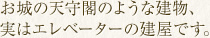 お城の天守閣のような建物、実はエレベーターの建屋です。